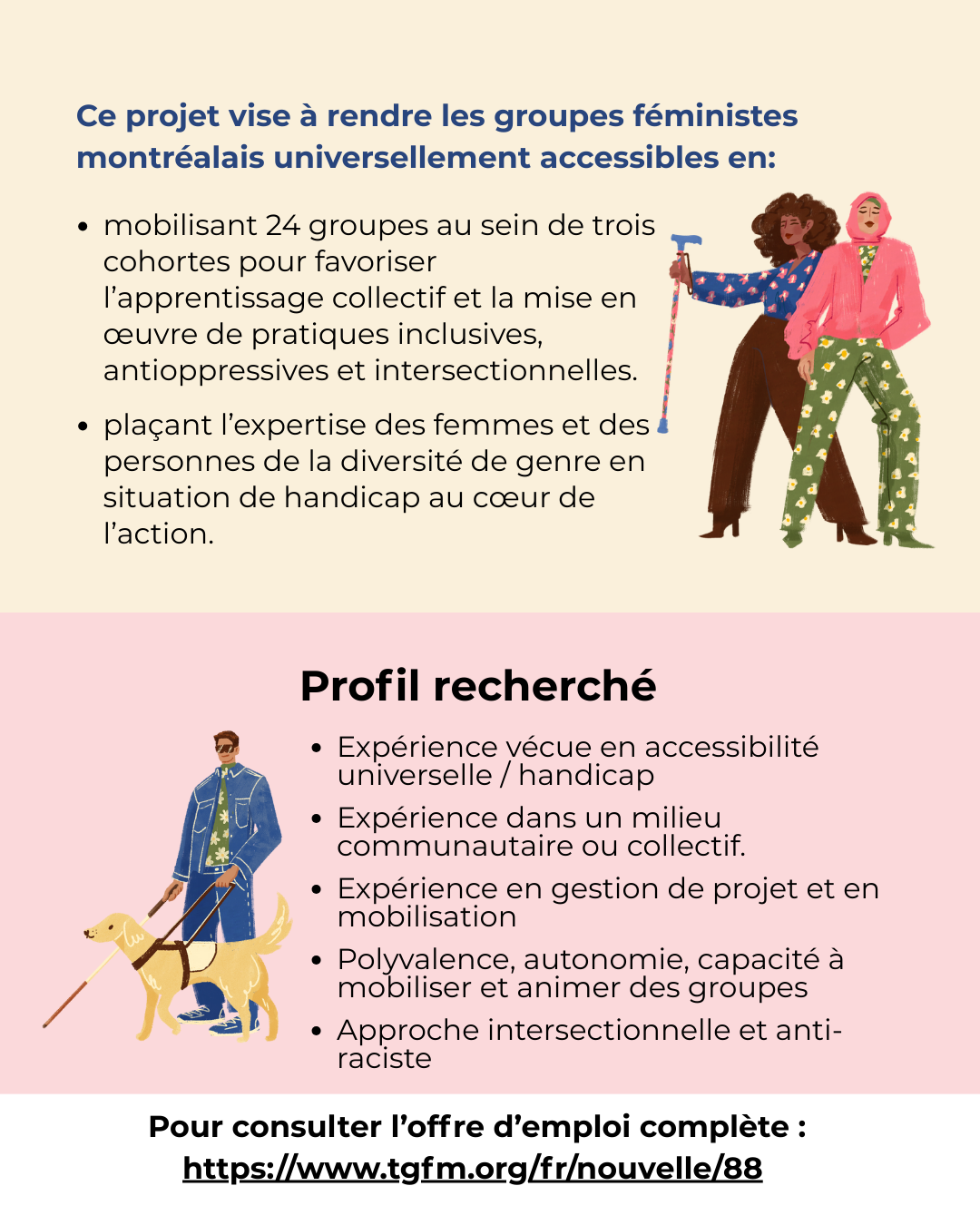 mobilisant 24 groupes au sein de trois cohortes pour favoriser l’apprentissage collectif et la mise en œuvre de pratiques inclusives, antioppressives et intersectionnelles.   plaçant l’expertise des femmes et des personnes de la diversité de genre en situation de handicap au cœur de l’action. Profil recherché Expérience vécue en accessibilité universelle / handicap  Expérience dans un milieu communautaire ou collectif.  Expérience en gestion de projet et en mobilisation  Polyvalence, autonomie, capacité à mobiliser et animer des groupes  Approche intersectionnelle et anti-raciste Ce projet vise à rendre les groupes féministes montréalais universellement accessibles en: Pour consulter l’offre d’emploi complète : https://www.tgfm.org/fr/nouvelle/88